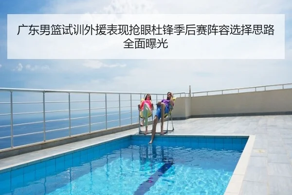 广东男篮试训外援表现抢眼杜锋季后赛阵容选择思路全面曝光