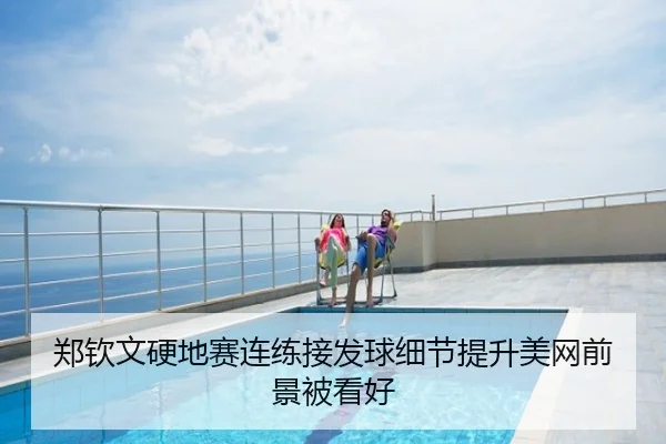 郑钦文硬地赛连练接发球细节提升美网前景被看好