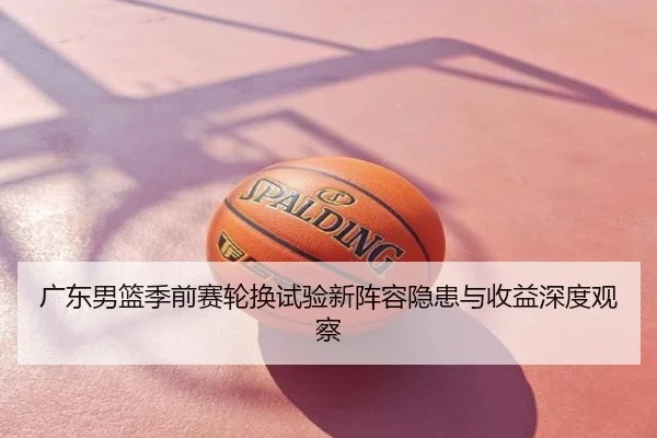 广东男篮季前赛轮换试验新阵容隐患与收益深度观察