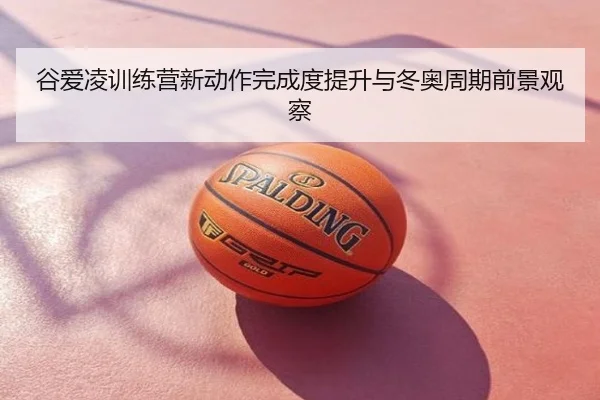 谷爱凌训练营新动作完成度提升与冬奥周期前景观察